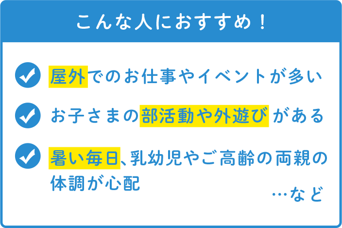 こんな人におすすめ！ 屋外でのお仕事やイベントが多い お子さまの部活動や外遊びがある 暑い毎日、乳幼児やご高齢の両親の体調が心配 …など