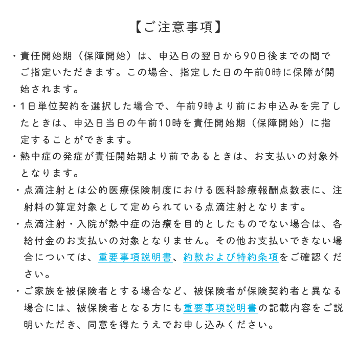 ご注意事項 ・責任開始期（保障開始）は、申込日の翌日から90日後までの間でご指定いただけます。この場合、指定した日の午前0時に保障が開始されます。 ・1日単位契約を選択した場合で、午前9時より前にお申込みを完了したときは、申込日当日の午前10時を責任開始期（保障開始）に指定することができます。 ・熱中症の発症が責任開始期より前であるときは、お支払いの対象外となります。 ・点滴注射とは公的医療保険制度における医科診療報酬点数表に、注射料の算定対象として定められている点滴注射となります。 ・点滴注射・入院が熱中症の治療を目的としたものでない場合は、各給付金のお支払いの対象となりません。その他お支払いできない場合については、重要事項説明書、約款および特約条項をご確認ください。 ・ご家族を被保険者とする場合など、被保険者が保険契約者と異なる場合には、被保険者となる方にも重要事項説明書の記載内容をご説明いただき、同意を得たうえでお申し込みください。