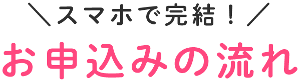 ＼スマホで完結！／ お申込みの流れ