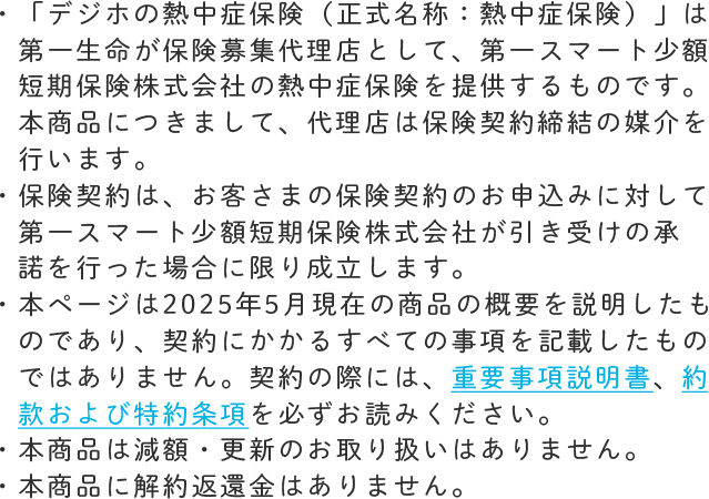 「デジホの熱中症保険（正式名称：熱中症保険）」は第一生命が保険募集代理店として、第一スマート少額短期保険株式会社の熱中症保険を提供するものです。本商品につきまして、代理店は保険契約締結の媒介を行います。 保険契約は、お客さまの保険契約のお申込みに対して第一スマート少額短期保険株式会社が引き受けの承諾を行った場合に限り成立します。 本ページは2025年5月現在の商品の概要を説明したものであり、契約にかかるすべての事項を記載したものではありません。契約の際には、重要事項説明書、約款および特約条項を必ずお読みください。 本商品は減額・更新のお取り扱いはありません。本商品に解約返還金はありません。