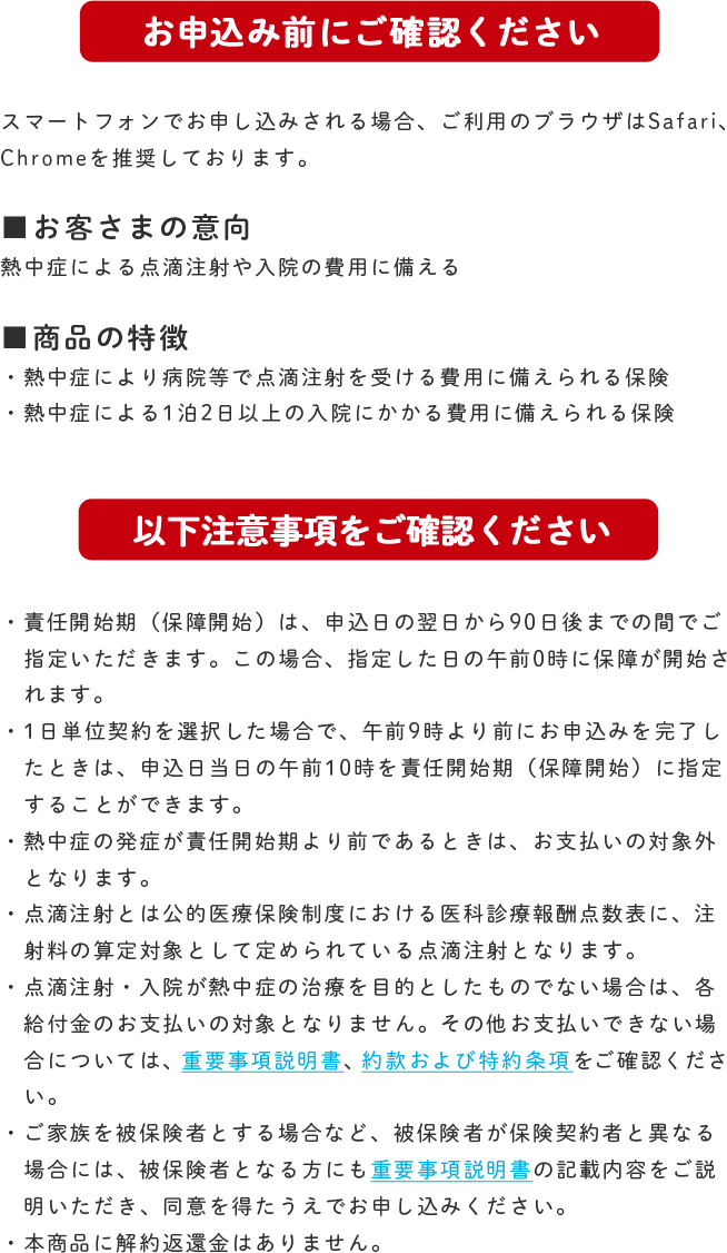 お申込み前にご確認ください スマートフォンでお申し込みされる場合、ご利用のブラウザはSafari、Chromeを推奨しております。 ■お客さまの意向 熱中症による点滴注射や入院の費用に備える ■商品の特徴 ・熱中症により病院等で点滴注射を受ける費用に備えられる保険 ・熱中症による1泊2日以上の入院にかかる費用に備えられる保険 以下注意事項をご確認ください ・責任開始期（保障開始）は、申込日の翌日から90日後までの間でご指定いただけます。この場合、指定した日の午前0時に保障が開始されます。 ・1日単位契約を選択した場合で、午前9時より前にお申込みを完了したときは、申込日当日の午前10時を責任開始期（保障開始）に指定することができます。 熱中症の発症が責任開始期より前であるときは、お支払いの対象外となります。 ・点滴注射とは公的医療保険制度における医科診療報酬点数表に、注射料の算定対象として定められている点滴注射となります。 ・点滴注射・入院が熱中症の治療を目的としたものでない場合は、各給付金のお支払いの対象となりません。その他お支払いできない場合については、重要事項説明書、約款および特約条項をご確認ください。 ・ご家族を被保険者とする場合など、被保険者が保険契約者と異なる場合には、被保険者となる方にも重要事項説明書の記載内容をご説明いただき、同意を得たうえでお申し込みください。 ・本商品に解約返還金はありません。
