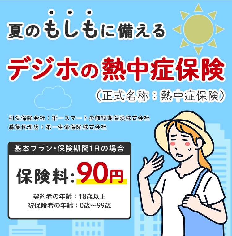 夏のもしもに備える デジホの熱中症保険（正式名称：熱中症保険） 引受保険会社：第一スマート少額短期保険株式会社 募集代理店：第一生命保険株式会社 基本プラン・保険期間1日の場合 保険料：90円 契約者の年齢：18歳以上 被保険者の年齢：0歳～99歳
