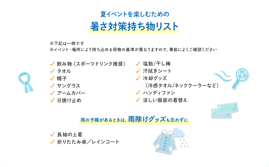 夏イベントを楽しむための暑さ対策持ち物リスト※下記は一例です※イベント・場所により持ち込める荷物の基準が異なりますので、事前によくご確認ください　飲み物（スポーツドリンク推奨） タオル 帽子 サングラス アームカバー 日焼け止め 塩飴／干し梅 汗拭きシート 冷却グッズ （冷感タオル/ネッククーラーなど） ハンディファン 涼しい服装の着替え 雨の予報があるときは、雨除けグッズも忘れずに 長袖の上着 折りたたみ傘／レインコート