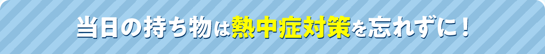 当日の持ち物は熱中症対策を忘れずに！