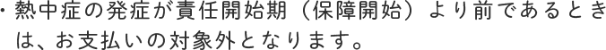 熱中症の発症が責任開始期（保障開始）より前であるときは、お支払いの対象外となります。