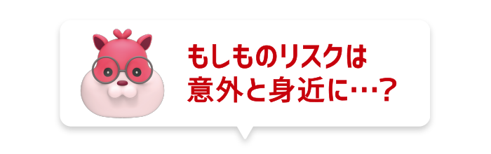 もしものリスクは意外と身近に…?