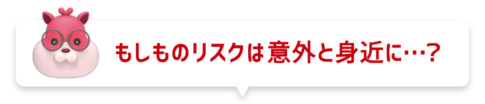 もしものリスクは意外と身近に…?